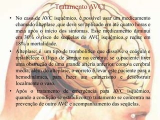 Tratamento AVCI
• No caso de AVC isquêmico, é possível usar um medicamento
chamado alteplase ,que deve ser aplicado em até quatro horas e
meia após o início dos sintomas. Esse medicamento diminui
em 30% o risco de seqüelas do AVC isquêmico e reduz em
18% a mortalidade.
• Alteplase: é um tipo de trombolítico que dissolve o coágulo e
restabelece o fluxo de sangue no cérebro; se o paciente tiver
uma obstrução de uma grande artéria anterior, como a cerebral
média, além do alteplase, o correto é levar este paciente para a
hemodinâmica, para fazer um cateterismo e desobstruir
localmente o vaso.
• Após o tratamento de emergência para AVC isquêmico,
quando a condição se estabilizou, o tratamento se concentra na
prevenção de outro AVC e acompanhamento das seqüelas.
 