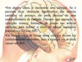 •Em alguns casos, é necessária uma cirurgia. Se o
paciente tiver obstrução significativa das artérias
carótidas no pescoço, ele pode precisar de uma
endarterectomia de carótida. Durante esta operação, o
cirurgião remove formação de placas nas artérias
carótidas para reduzir o risco de ataque isquêmico
transitório (TIA) ou AVC.
•Os benefícios e os riscos desta cirurgia devem ser
cuidadosamente avaliados, pois a cirurgia em si pode
causar um AVC.
 