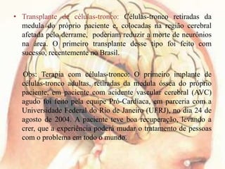 • Transplante de células-tronco: Células-tronco retiradas da
medula do próprio paciente e, colocadas na região cerebral
afetada pelo derrame, poderiam reduzir a morte de neurônios
na área. O primeiro transplante desse tipo foi feito com
sucesso, recentemente no Brasil.
Obs: Terapia com células-tronco: O primeiro implante de
células-tronco adultas, retiradas da medula óssea do próprio
paciente, em paciente com acidente vascular cerebral (AVC)
agudo foi feito pela equipe Pró-Cardíaca, em parceria com a
Universidade Federal do Rio de Janeiro (UFRJ), no dia 24 de
agosto de 2004. A paciente teve boa recuperação, levando a
crer, que a experiência poderá mudar o tratamento de pessoas
com o problema em todo o mundo.
 