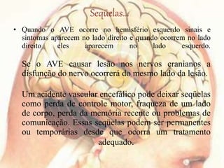 Seqüelas...
• Quando o AVE ocorre no hemisfério esquerdo sinais e
sintomas aparecem no lado direito e quando ocorrem no lado
direito eles aparecem no lado esquerdo.
Se o AVE causar lesão nos nervos cranianos a
disfunção do nervo ocorrerá do mesmo lado da lesão.
Um acidente vascular encefálico pode deixar seqüelas
como perda de controle motor, fraqueza de um lado
de corpo, perda da memória recente ou problemas de
comunicação. Essas seqüelas podem ser permanentes
ou temporárias desde que ocorra um tratamento
adequado.
 