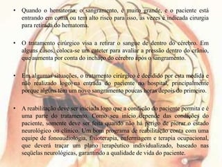 • Quando o hematoma, o sangramento, é muito grande, e o paciente está
entrando em coma ou tem alto risco para isso, às vezes é indicada cirurgia
para retirada do hematoma.
• O tratamento cirúrgico visa a retirar o sangue de dentro do cérebro. Em
alguns casos, coloca-se um cateter para avaliar a pressão dentro do crânio,
que aumenta por conta do inchaço do cérebro após o sangramento.
• Em algumas situações, o tratamento cirúrgico é decidido por esta medida e
não realizado logo na entrada do paciente no hospital, principalmente
porque alguns têm um novo sangramento poucas horas depois do primeiro.
• A reabilitação deve ser iniciada logo que a condição do paciente permita e é
uma parte do tratamento. Como seu início depende das condições do
paciente, somente deve ser feita quando não há perigo de piorar o estado
neurológico ou clínico. Um bom programa de reabilitação conta com uma
equipe de fonoaudiologia, fisioterapia, enfermagem e terapia ocupacional,
que deverá traçar um plano terapêutico individualizado, baseado nas
seqüelas neurológicas, garantindo a qualidade de vida do paciente.
 