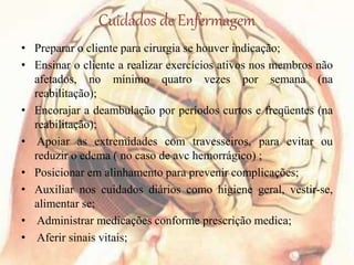 Cuidados de Enfermagem
• Preparar o cliente para cirurgia se houver indicação;
• Ensinar o cliente a realizar exercícios ativos nos membros não
afetados, no mínimo quatro vezes por semana (na
reabilitação);
• Encorajar a deambulação por períodos curtos e freqüentes (na
reabilitação);
• Apoiar as extremidades com travesseiros, para evitar ou
reduzir o edema ( no caso de avc hemorrágico) ;
• Posicionar em alinhamento para prevenir complicações;
• Auxiliar nos cuidados diários como higiene geral, vestir-se,
alimentar se;
• Administrar medicações conforme prescrição medica;
• Aferir sinais vitais;
 