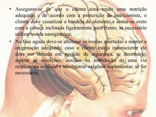 • Assegurar-se de que o cliente está tendo uma nutrição
adequada e de acordo com a prescrição da nutricionista, o
cliente deve visualizar a bandeja de alimento e sentar-se ereto
com a cabeça inclinada ligeiramente para frente; se necessário
utilizar sonda nasogástrica;
• Na fase aguda deve-se afrouxar as roupas apertadas e manter a
oxigenação adequada; caso o cliente esteja inconsciente ele
deve ser deitada em posição de segurança, se necessário,
aspirar as secreções; auxiliar na introdução de uma via
respiratória artificial e administrar oxigênio suplementar, se for
necessário;
 