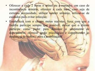 • Oferecer a cada 2 horas o urinol ou a comadre, em caso de
incontinência urinária, oferecer a cada hora, caso seja de
extrema necessidade, utilizar cateter urinário, utilizar-se de
cuidados para evitar infecção;
• Estabelecer com o cliente metas realistas, fazer com que a
família participe sempre que possível, deixar que o cliente
participe como puder para diminuir o sentimento de
dependência, oferecer apoio psicológico e compreender as
mudanças de humor ( para a reabilitação);
 