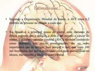 Estimativa-se...
• Segundo a Organização Mundial da Saúde, o AVE mata 6,2
milhões de pessoas no mundo a cada ano.
• No Brasil, é a principal causa de morte, com números de
óbitos maiores que a dengue, a Aids e até mesmo o câncer de
mama, o acidente vascular cerebral (AVC), também conhecido
como derrame, traz novas preocupações, tão ou mais
importantes que as antigas. Isso porque o mal, que mata 100
mil brasileiros por ano e antes visto com mais prevalência em
idosos, não escolhe a idade de suas vítimas.
 