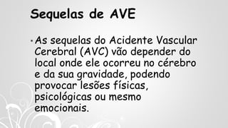 Sequelas de AVE
• As sequelas do Acidente Vascular
Cerebral (AVC) vão depender do
local onde ele ocorreu no cérebro
e da sua gravidade, podendo
provocar lesões físicas,
psicológicas ou mesmo
emocionais.
 