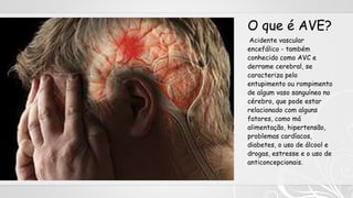 O que é AVE?
Acidente vascular
encefálico - também
conhecido como AVC e
derrame cerebral, se
caracteriza pelo
entupimento ou rompimento
de algum vaso sanguíneo no
cérebro, que pode estar
relacionado com alguns
fatores, como má
alimentação, hipertensão,
problemas cardíacos,
diabetes, o uso de álcool e
drogas, estresse e o uso de
anticoncepcionais.
 
