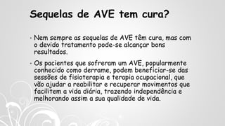 Sequelas de AVE tem cura?
• Nem sempre as sequelas de AVE têm cura, mas com
o devido tratamento pode-se alcançar bons
resultados.
• Os pacientes que sofreram um AVE, popularmente
conhecido como derrame, podem beneficiar-se das
sessões de fisioterapia e terapia ocupacional, que
vão ajudar a reabilitar e recuperar movimentos que
facilitem a vida diária, trazendo independência e
melhorando assim a sua qualidade de vida.
 