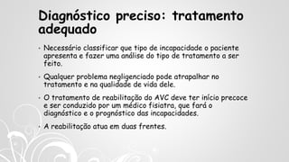 Diagnóstico preciso: tratamento
adequado
• Necessário classificar que tipo de incapacidade o paciente
apresenta e fazer uma análise do tipo de tratamento a ser
feito.
• Qualquer problema negligenciado pode atrapalhar no
tratamento e na qualidade de vida dele.
• O tratamento de reabilitação do AVC deve ter início precoce
e ser conduzido por um médico fisiatra, que fará o
diagnóstico e o prognóstico das incapacidades.
• A reabilitação atua em duas frentes.
 