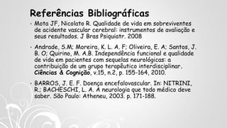 Referências Bibliográficas
• Mota JF, Nicolato R. Qualidade de vida em sobreviventes
de acidente vascular cerebral: instrumentos de avaliação e
seus resultados. J Bras Psiquiatr. 2008
• Andrade, S.M; Moreira, K. L. A. F; Oliveira, E. A; Santos, J.
B. O; Quirino, M. A.B. Independência funcional e qualidade
de vida em pacientes com sequelas neurológicas: a
contribuição de um grupo terapêutico interdisciplinar.
Ciências & Cognição, v.15, n.2, p. 155-164, 2010.
• BARROS, J. E. F. Doença encefalovascular. In: NITRINI,
R.; BACHESCHI, L. A. A neurologia que todo médico deve
saber. São Paulo: Atheneu, 2003. p. 171-188.
 