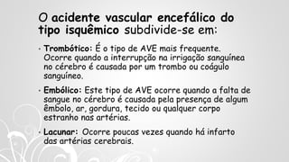 O acidente vascular encefálico do
tipo isquêmico subdivide-se em:
• Trombótico: É o tipo de AVE mais frequente.
Ocorre quando a interrupção na irrigação sanguínea
no cérebro é causada por um trombo ou coágulo
sanguíneo.
• Embólico: Este tipo de AVE ocorre quando a falta de
sangue no cérebro é causada pela presença de algum
êmbolo, ar, gordura, tecido ou qualquer corpo
estranho nas artérias.
• Lacunar: Ocorre poucas vezes quando há infarto
das artérias cerebrais.
 