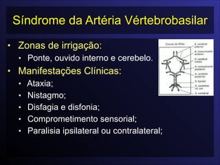 Síndrome da Artéria Vértebrobasilar
• Zonas de irrigação:
• Ponte, ouvido interno e cerebelo.
• Manifestações Clínicas:
• Ataxia;
• Nistagmo;
• Disfagia e disfonia;
• Comprometimento sensorial;
• Paralisia ipsilateral ou contralateral;
 