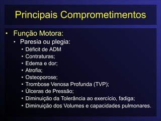 Principais Comprometimentos
• Função Motora:
• Paresia ou plegia:
• Déficit de ADM
• Contraturas;
• Edema e dor;
• Atrofia;
• Osteoporose;
• Trombose Venosa Profunda (TVP);
• Úlceras de Pressão;
• Diminuição da Tolerância ao exercício, fadiga;
• Diminuição dos Volumes e capacidades pulmonares.
 