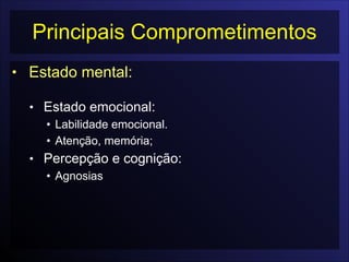 Principais Comprometimentos
• Estado mental:

• Estado emocional:
• Labilidade emocional.
• Atenção, memória;
• Percepção e cognição:
• Agnosias
 