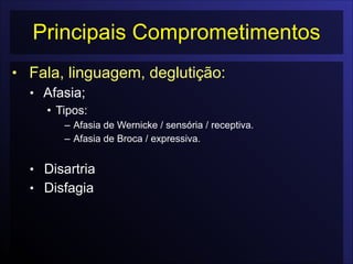 Principais Comprometimentos
• Fala, linguagem, deglutição:
• Afasia;
• Tipos:
– Afasia de Wernicke / sensória / receptiva.
– Afasia de Broca / expressiva.

• Disartria
• Disfagia
 