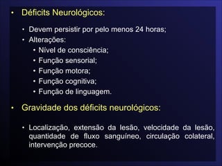 • Déficits Neurológicos:

• Devem persistir por pelo menos 24 horas;
• Alterações:
• Nível de consciência;
• Função sensorial;
• Função motora;
• Função cognitiva;
• Função de linguagem.

• Gravidade dos déficits neurológicos:

• Localização, extensão da lesão, velocidade da lesão,
quantidade de fluxo sanguíneo, circulação colateral,
intervenção precoce.
 