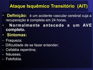 Ataque Isquêmico Transitório (AIT)
• Definição: é um acidente vascular cerebral cuja a
recuperação é completa em 24 horas.
• Normalmente antecede a um AVE
completo.
• Sintomas:
- Fraqueza;
- Dificuldade de se fazer entender;
- Cefaléia repentina;
- Náuseas;
- Fotofobia.
 