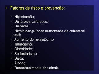 • Fatores de risco e prevenção:

• Hipertensão;
• Distúrbios cardíacos;
• Diabetes;
• Níveis sanguíneos aumentado de colesterol
total;
• Aumento do hematócrito;
• Tabagismo;
• Obesidade;
• Sedentarismo;
• Dieta;
• Álcool;
• Reconhecimento dos sinais.
 