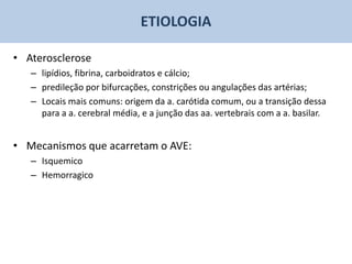 ETIOLOGIA

• Aterosclerose
   – lipídios, fibrina, carboidratos e cálcio;
   – predileção por bifurcações, constrições ou angulações das artérias;
   – Locais mais comuns: origem da a. carótida comum, ou a transição dessa
     para a a. cerebral média, e a junção das aa. vertebrais com a a. basilar.


• Mecanismos que acarretam o AVE:
   – Isquemico
   – Hemorragico
 