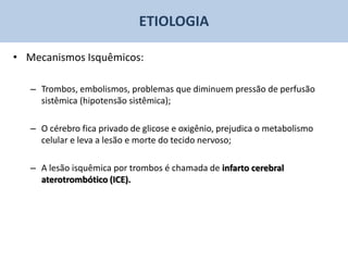ETIOLOGIA

• Mecanismos Isquêmicos:

   – Trombos, embolismos, problemas que diminuem pressão de perfusão
     sistêmica (hipotensão sistêmica);

   – O cérebro fica privado de glicose e oxigênio, prejudica o metabolismo
     celular e leva a lesão e morte do tecido nervoso;

   – A lesão isquêmica por trombos é chamada de infarto cerebral
     aterotrombótico (ICE).
 