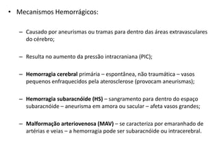 • Mecanismos Hemorrágicos:

   – Causado por aneurismas ou tramas para dentro das áreas extravasculares
     do cérebro;

   – Resulta no aumento da pressão intracraniana (PIC);

   – Hemorragia cerebral primária – espontânea, não traumática – vasos
     pequenos enfraquecidos pela aterosclerose (provocam aneurismas);

   – Hemorragia subaracnóide (HS) – sangramento para dentro do espaço
     subaracnóide – aneurisma em amora ou sacular – afeta vasos grandes;

   – Malformação arteriovenosa (MAV) – se caracteriza por emaranhado de
     artérias e veias – a hemorragia pode ser subaracnóide ou intracerebral.
 
