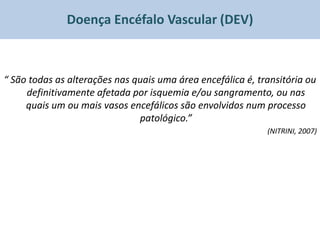 Doença Encéfalo Vascular (DEV)



“ São todas as alterações nas quais uma área encefálica é, transitória ou
     definitivamente afetada por isquemia e/ou sangramento, ou nas
     quais um ou mais vasos encefálicos são envolvidos num processo
                               patológico.”
                                                             (NITRINI, 2007)
 