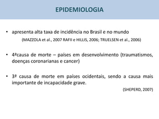EPIDEMIOLOGIA


• apresenta alta taxa de incidência no Brasil e no mundo
       (MAZZOLA et al., 2007 RAFII e HILLIS, 2006; TRUELSEN et al., 2006)


• 4ªcausa de morte – países em desenvolvimento (traumatismos,
  doenças coronarianas e cancer)

• 3ª causa de morte em países ocidentais, sendo a causa mais
  importante de incapacidade grave.
                                                              (SHEPERD, 2007)
 