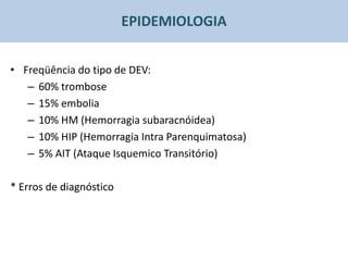 EPIDEMIOLOGIA


• Freqüência do tipo de DEV:
   – 60% trombose
   – 15% embolia
   – 10% HM (Hemorragia subaracnóidea)
   – 10% HIP (Hemorragia Intra Parenquimatosa)
   – 5% AIT (Ataque Isquemico Transitório)

* Erros de diagnóstico
 