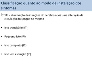 Classificação quanto ao modo de instalação dos
sintomas
ÍCTUS = diminuição das funções do cérebro após uma alteração da
   circulação do sangue no mesmo

• Icto transitório (IT)

• Pequeno Icto (PI)

• Icto completo (IC)

• Icto em evolução (IE)
 