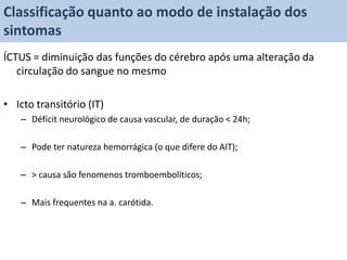 Classificação quanto ao modo de instalação dos
sintomas
ÍCTUS = diminuição das funções do cérebro após uma alteração da
   circulação do sangue no mesmo

• Icto transitório (IT)
   – Déficit neurológico de causa vascular, de duração < 24h;

   – Pode ter natureza hemorrágica (o que difere do AIT);

   – > causa são fenomenos tromboembolíticos;

   – Mais frequentes na a. carótida.
 