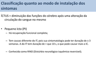 Classificação quanto ao modo de instalação dos
sintomas
ÍCTUS = diminuição das funções do cérebro após uma alteração da
   circulação do sangue no mesmo

• Pequeno Icto (PI)
   – Há recuperação funcional completa;

   – Tem causas diferente do IT, pois sua sintomatologia pode ter duração de ± 3
     semanas. A do IT tem duração de < que 10 s, o que pode causar mais o IC.

   – Conhecida como RIND (Distúrbio neurológico isquêmico reversível);
 