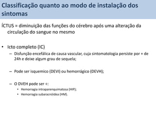 Classificação quanto ao modo de instalação dos
sintomas
ÍCTUS = diminuição das funções do cérebro após uma alteração da
   circulação do sangue no mesmo

• Icto completo (IC)
   – Disfunção encefálica de causa vascular, cuja sintomatologia persiste por + de
     24h e deixe algum grau de sequela;

   – Pode ser isquemico (DEVI) ou hemorrágico (DEVH);

   – O DVEH pode ser ÷:
       • Hemorragia intraparenquimatosa (HIP);
       • Hemorragia subaracnóidea (HM).
 