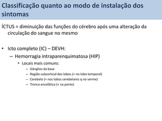 Classificação quanto ao modo de instalação dos
sintomas
ÍCTUS = diminuição das funções do cérebro após uma alteração da
   circulação do sangue no mesmo

• Icto completo (IC) – DEVH:
   – Hemorragia intraparenquimatosa (HIP)
       • Locais mais comuns:
           –   Gânglios da base
           –   Região subcortical dos lobos (+ no lobo temporal)
           –   Cerebelo (+ nos lobos cerebelares q no verme)
           –   Tronco encefálico (+ na ponte)
 