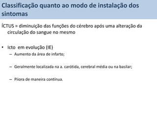 Classificação quanto ao modo de instalação dos
sintomas
ÍCTUS = diminuição das funções do cérebro após uma alteração da
   circulação do sangue no mesmo

• Icto em evolução (IE)
   – Aumento da área de infarto;

   – Geralmente localizada na a. carótida, cerebral média ou na basilar;

   – Piiora de maneira contínua.
 