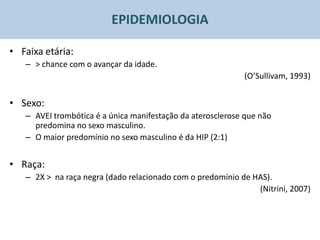 EPIDEMIOLOGIA

• Faixa etária:
   – > chance com o avançar da idade.
                                                            (O’Sullivam, 1993)


• Sexo:
   – AVEI trombótica é a única manifestação da aterosclerose que não
     predomina no sexo masculino.
   – O maior predomínio no sexo masculino é da HIP (2:1)


• Raça:
   – 2X > na raça negra (dado relacionado com o predomínio de HAS).
                                                               (Nitrini, 2007)
 