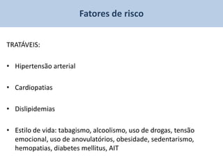 Fatores de risco


TRATÁVEIS:

• Hipertensão arterial

• Cardiopatias

• Dislipidemias

• Estilo de vida: tabagismo, alcoolismo, uso de drogas, tensão
  emocional, uso de anovulatórios, obesidade, sedentarismo,
  hemopatias, diabetes mellitus, AIT
 