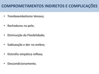 COMPROMETIMENTOS INDIRETOS E COMPLICAÇÕES

• Tromboembolismo Venoso;

• Rachaduras na pele;

• Diminuição da Flexibilidade;

• Subluxação e dor no ombro;

• Distrofia simpática reflexa;

• Descondicionamento.
 