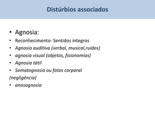 Distúrbios associados


• Agnosia:
• Reconhecimento- Sentidos íntegros
• Agnosia auditiva (verbal, musical,ruídos)
• agnosia visual (objetos, fisionomias)
• Agnosia tátil
• Somatognosia ou fotos corporal
(negligência)
• anosognosia
 