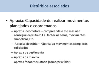Distúrbios associados


• Apraxia: Capacidade de realizar movimentos
  planejados e coordenados
  – Apraxia ideomotora – compreende o ato mas não
    consegue executá-lo EX. fechar os olhos, movimentos
    simbólicos,etc.
  – Apraxia ideatória – não realiza movimentos complexos
    solicitados
  – Apraxia de vestimenta
  – Apraxia da marcha
  – Apraxia fonoarticulatória (começar a falar)
 
