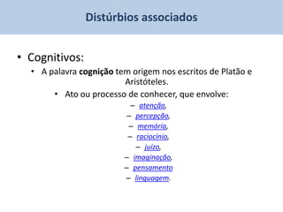 Distúrbios associados


• Cognitivos:
  • A palavra cognição tem origem nos escritos de Platão e
                         Aristóteles.
       • Ato ou processo de conhecer, que envolve:
                           – atenção,
                          – percepção,
                          – memória,
                          – raciocínio,
                            – juízo,
                         – imaginação,
                         – pensamento
                         – linguagem.
 