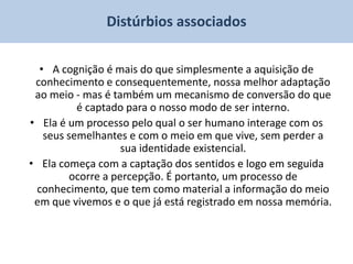 Distúrbios associados

  • A cognição é mais do que simplesmente a aquisição de
 conhecimento e consequentemente, nossa melhor adaptação
 ao meio - mas é também um mecanismo de conversão do que
          é captado para o nosso modo de ser interno.
• Ela é um processo pelo qual o ser humano interage com os
   seus semelhantes e com o meio em que vive, sem perder a
                   sua identidade existencial.
• Ela começa com a captação dos sentidos e logo em seguida
        ocorre a percepção. É portanto, um processo de
 conhecimento, que tem como material a informação do meio
 em que vivemos e o que já está registrado em nossa memória.
 