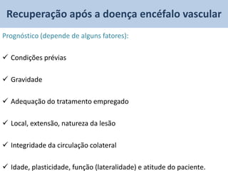 Recuperação após a doença encéfalo vascular
Prognóstico (depende de alguns fatores):

 Condições prévias

 Gravidade

 Adequação do tratamento empregado

 Local, extensão, natureza da lesão

 Integridade da circulação colateral

 Idade, plasticidade, função (lateralidade) e atitude do paciente.
 