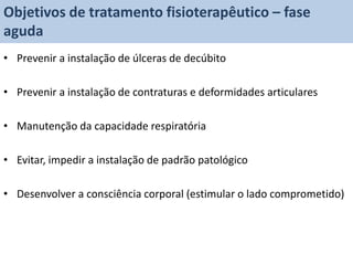 Objetivos de tratamento fisioterapêutico – fase
aguda
• Prevenir a instalação de úlceras de decúbito

• Prevenir a instalação de contraturas e deformidades articulares

• Manutenção da capacidade respiratória

• Evitar, impedir a instalação de padrão patológico

• Desenvolver a consciência corporal (estimular o lado comprometido)
 