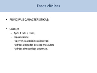 Fases clínicas


• PRINCIPAIS CARACTERÍSTICAS:

• Crônica
   –   Após 1 mês e meio;
   –   Espasticidade;
   –   Hiperreflexia (Babinsk positivo);
   –   Padrões alterados de ação muscular;
   –   Padrões sinergistícos anormais.
 