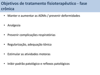 Objetivos de tratamento fisioterapêutico - fase
crônica
 • Manter e aumentar as ADMs / prevenir deformidades

 • Analgesia

 • Prevenir complicações respiratórias

 • Regularização, adequação tônica

 • Estimular as atividades motoras

 • Inibir padrão patológico e reflexos patológicos
 