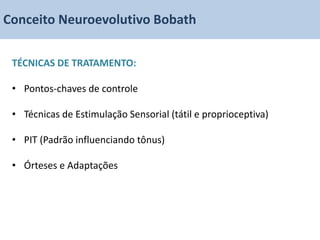 Conceito Neuroevolutivo Bobath

 TÉCNICAS DE TRATAMENTO:

 • Pontos-chaves de controle

 • Técnicas de Estimulação Sensorial (tátil e proprioceptiva)

 • PIT (Padrão influenciando tônus)

 • Órteses e Adaptações
 
