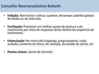Conceito Neuroevolutivo Bobath

 • Inibição: Normalizar o tônus; quebrar, decompor padrões globais
   de flexão ou de extensão.

 • Facilitação: Promover um melhor ajuste de postura e do
   movimento por meio de respostas ativas dentro da sequência do
   movimento.

 • Estimulação: Por meio tátil (tapping), proprioceptivo, visão,
   audição; aumento de tônus, de atenção, do estado de alerta, etc

 • Pontos chaves: Zonas de controle.
 