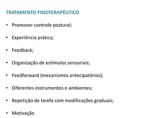 TRATAMENTO FISIOTERAPÊUTICO

• Promover controle postural;

• Experiência prática;

• Feedback;

• Organização de estímulos sensoriais;

• Feedforward (mecanismos antecipatórios);

• Diferentes instrumentos e ambientes;

• Repetição de tarefa com modificações graduais;

• Motivação
 
