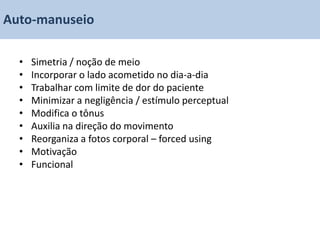 Auto-manuseio

  •   Simetria / noção de meio
  •   Incorporar o lado acometido no dia-a-dia
  •   Trabalhar com limite de dor do paciente
  •   Minimizar a negligência / estímulo perceptual
  •   Modifica o tônus
  •   Auxilia na direção do movimento
  •   Reorganiza a fotos corporal – forced using
  •   Motivação
  •   Funcional
 