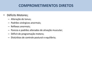COMPROMETIMENTOS DIRETOS

• Déficits Motores;
   –   Alteração de tonus;
   –   Padrões sinérgicos anormais;
   –   Reflexos anormais;
   –   Paresia e padrões alterados de ativação muscular;
   –   Déficit de programação motora;
   –   Distúrbios de controle postural e equilibrio;
 